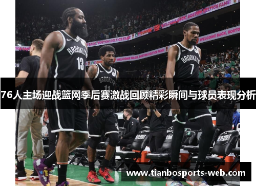 76人主场迎战篮网季后赛激战回顾精彩瞬间与球员表现分析